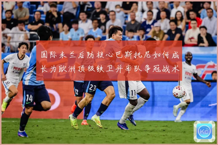 国际米兰后防核心巴斯托尼如何成长为欧洲顶级铁卫并率队争冠战术观察：最新赛事动态与深度分析