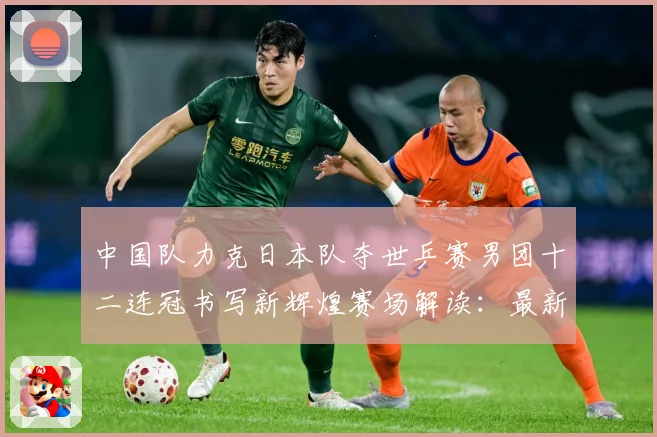 中国队力克日本队夺世乒赛男团十二连冠书写新辉煌赛场解读：最新赛事动态与深度分析
