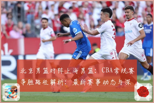 北京男篮对阵上海男篮：CBA常规赛争胜路径解析：最新赛事动态与深度分析