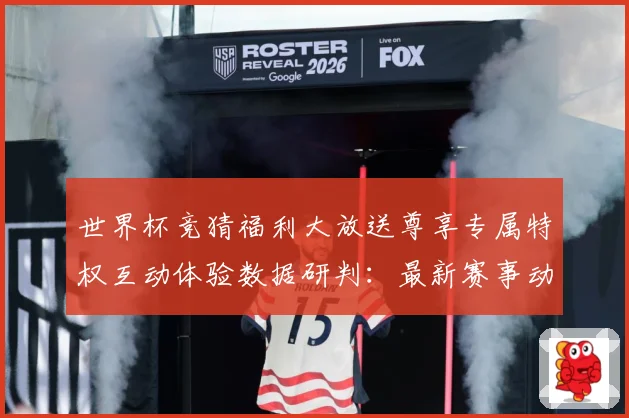 世界杯竞猜福利大放送尊享专属特权互动体验数据研判：最新赛事动态与深度分析