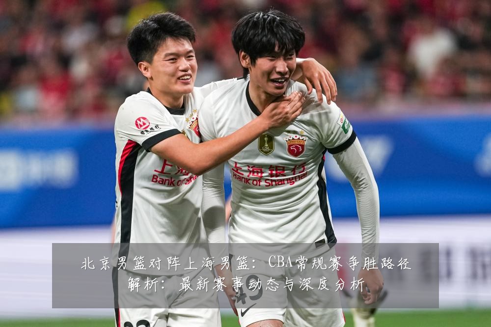 北京男篮对阵上海男篮:CBA常规赛争胜路径解析:最新赛事动态与深度分析