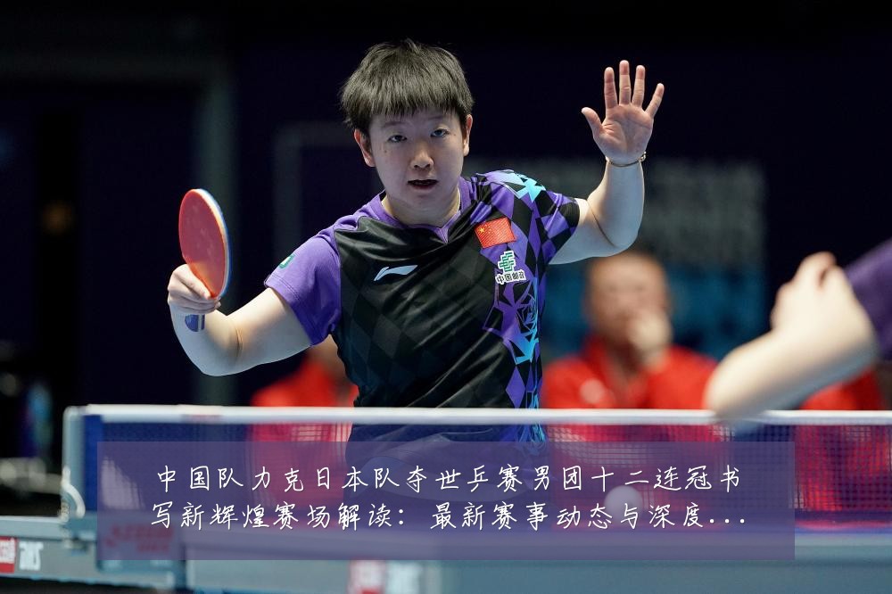 中国队力克日本队夺世乒赛男团十二连冠书写新辉煌赛场解读:最新赛事动态与深度分析
