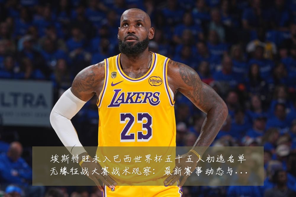 埃斯特旺未入巴西世界杯五十五人初选名单无缘征战大赛战术观察:最新赛事动态与深度分析